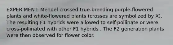 EXPERIMENT: Mendel crossed true-breeding purple-flowered plants and white-flowered plants (crosses are symbolized by X). The resulting F1 hybrids were allowed to self-pollinate or were cross-pollinated with other F1 hybrids . The F2 generation plants were then observed for flower color.