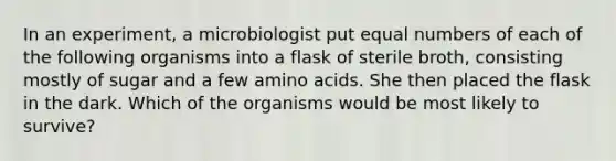 In an experiment, a microbiologist put equal numbers of each of the following organisms into a flask of sterile broth, consisting mostly of sugar and a few amino acids. She then placed the flask in the dark. Which of the organisms would be most likely to survive?