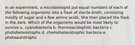 In an experiment, a microbiologist put equal numbers of each of the following organisms into a flask of sterile broth, consisting mostly of sugar and a few amino acids. She then placed the flask in the dark. Which of the organisms would be most likely to survive a. cyanobacteria b. thermoacidophilic bacteria c. photoheterotrophs d. chemoheterotrophic bacteria e. photoautotrophs