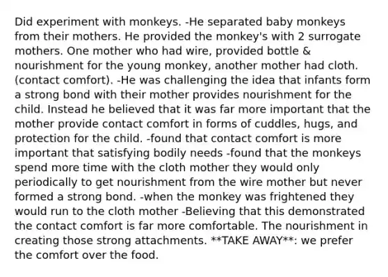 Did experiment with monkeys. -He separated baby monkeys from their mothers. He provided the monkey's with 2 surrogate mothers. One mother who had wire, provided bottle & nourishment for the young monkey, another mother had cloth. (contact comfort). -He was challenging the idea that infants form a strong bond with their mother provides nourishment for the child. Instead he believed that it was far more important that the mother provide contact comfort in forms of cuddles, hugs, and protection for the child. -found that contact comfort is more important that satisfying bodily needs -found that the monkeys spend more time with the cloth mother they would only periodically to get nourishment from the wire mother but never formed a strong bond. -when the monkey was frightened they would run to the cloth mother -Believing that this demonstrated the contact comfort is far more comfortable. The nourishment in creating those strong attachments. **TAKE AWAY**: we prefer the comfort over the food.