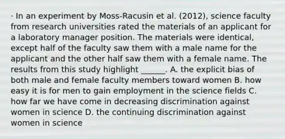 · In an experiment by Moss-Racusin et al. (2012), science faculty from research universities rated the materials of an applicant for a laboratory manager position. The materials were identical, except half of the faculty saw them with a male name for the applicant and the other half saw them with a female name. The results from this study highlight ______. A. the explicit bias of both male and female faculty members toward women B. how easy it is for men to gain employment in the science fields C. how far we have come in decreasing discrimination against women in science D. the continuing discrimination against women in science