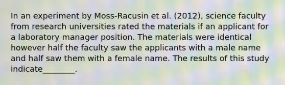 In an experiment by Moss-Racusin et al. (2012), science faculty from research universities rated the materials if an applicant for a laboratory manager position. The materials were identical however half the faculty saw the applicants with a male name and half saw them with a female name. The results of this study indicate________.