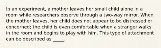 In an experiment, a mother leaves her small child alone in a room while researchers observe through a two-way mirror. When the mother leaves, her child does not appear to be distressed or concerned; the child is even comfortable when a stranger walks in the room and begins to play with him. This type of attachment can be described as _____.