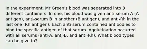 In the experiment, Mr Green's blood was separated into 3 different containers. In one, his blood was given anti-serum A (A antigen), anti-serum B in another (B antigen), and anti-Rh in the last one (Rh antigen). Each anti-serum contained antibodies to bind the specific antigen of that serum. Agglutination occurred with all serums (anti-A, anti-B, and anti-Rh). What blood types can he give to?