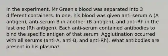 In the experiment, Mr Green's blood was separated into 3 different containers. In one, his blood was given anti-serum A (A antigen), anti-serum B in another (B antigen), and anti-Rh in the last one (Rh antigen). Each anti-serum contained antibodies to bind the specific antigen of that serum. Agglutination occurred with all serums (anti-A, anti-B, and anti-Rh). What antibodies are present in his plasma?