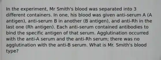 In the experiment, Mr Smith's blood was separated into 3 different containers. In one, his blood was given anti-serum A (A antigen), anti-serum B in another (B antigen), and anti-Rh in the last one (Rh antigen). Each anti-serum contained antibodies to bind the specific antigen of that serum. Agglutination occurred with the anti-A serum and the anti-Rh serum; there was no agglutination with the anti-B serum. What is Mr. Smith's blood type?