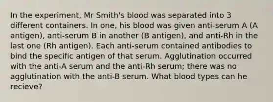 In the experiment, Mr Smith's blood was separated into 3 different containers. In one, his blood was given anti-serum A (A antigen), anti-serum B in another (B antigen), and anti-Rh in the last one (Rh antigen). Each anti-serum contained antibodies to bind the specific antigen of that serum. Agglutination occurred with the anti-A serum and the anti-Rh serum; there was no agglutination with the anti-B serum. What blood types can he recieve?