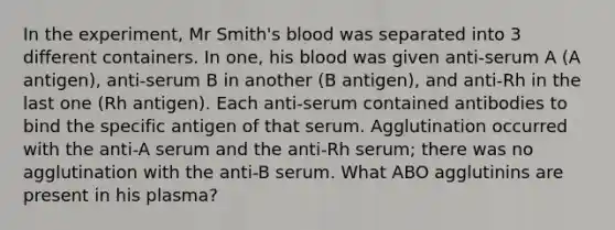 In the experiment, Mr Smith's blood was separated into 3 different containers. In one, his blood was given anti-serum A (A antigen), anti-serum B in another (B antigen), and anti-Rh in the last one (Rh antigen). Each anti-serum contained antibodies to bind the specific antigen of that serum. Agglutination occurred with the anti-A serum and the anti-Rh serum; there was no agglutination with the anti-B serum. What ABO agglutinins are present in his plasma?