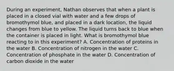 During an experiment, Nathan observes that when a plant is placed in a closed vial with water and a few drops of bromothymol blue, and placed in a dark location, the liquid changes from blue to yellow. The liquid turns back to blue when the container is placed in light. What is bromothymol blue reacting to in this experiment? A. Concentration of proteins in the water B. Concentration of nitrogen in the water C. Concentration of phosphate in the water D. Concentration of carbon dioxide in the water