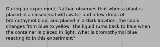 During an experiment, Nathan observes that when a plant is placed in a closed vial with water and a few drops of bromothymol blue, and placed in a dark location, the liquid changes from blue to yellow. The liquid turns back to blue when the container is placed in light. What is bromothymol blue reacting to in this experiment?