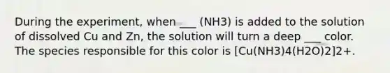 During the experiment, when ___ (NH3) is added to the solution of dissolved Cu and Zn, the solution will turn a deep ___ color. The species responsible for this color is [Cu(NH3)4(H2O)2]2+.