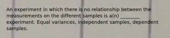 An experiment in which there is no relationship between the measurements on the different samples is a(n) ________ experiment. Equal variances, independent samples, dependent samples.