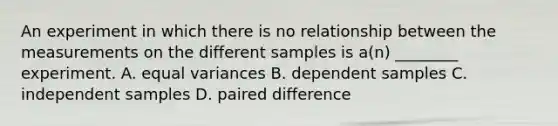 An experiment in which there is no relationship between the measurements on the different samples is a(n) ________ experiment. A. equal variances B. dependent samples C. independent samples D. paired difference