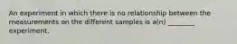 An experiment in which there is no relationship between the measurements on the different samples is a(n) ________ experiment.