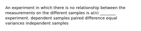 An experiment in which there is no relationship between the measurements on the different samples is a(n) ________ experiment. dependent samples paired difference equal variances independent samples