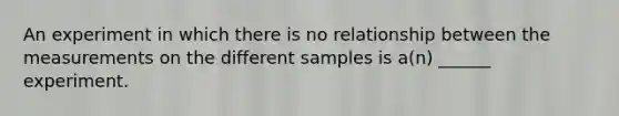 An experiment in which there is no relationship between the measurements on the different samples is a(n) ______ experiment.