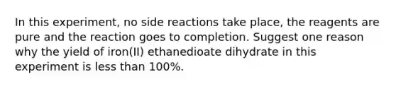 In this experiment, no side reactions take place, the reagents are pure and the reaction goes to completion. Suggest one reason why the yield of iron(II) ethanedioate dihydrate in this experiment is <a href='https://www.questionai.com/knowledge/k7BtlYpAMX-less-than' class='anchor-knowledge'>less than</a> 100%.