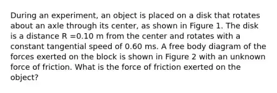 During an experiment, an object is placed on a disk that rotates about an axle through its center, as shown in Figure 1. The disk is a distance R =0.10 m from the center and rotates with a constant tangential speed of 0.60 ms. A free body diagram of the forces exerted on the block is shown in Figure 2 with an unknown force of friction. What is the force of friction exerted on the object?