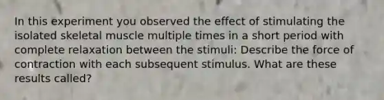 In this experiment you observed the effect of stimulating the isolated skeletal muscle multiple times in a short period with complete relaxation between the stimuli: Describe the force of contraction with each subsequent stimulus. What are these results called?