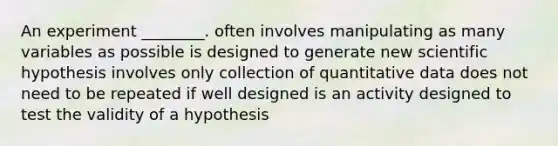 An experiment ________. often involves manipulating as many variables as possible is designed to generate new scientific hypothesis involves only collection of quantitative data does not need to be repeated if well designed is an activity designed to test the validity of a hypothesis