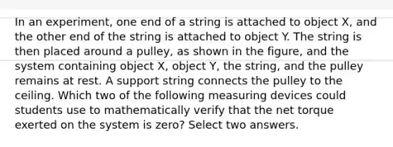 In an experiment, one end of a string is attached to object X, and the other end of the string is attached to object Y. The string is then placed around a pulley, as shown in the figure, and the system containing object X, object Y, the string, and the pulley remains at rest. A support string connects the pulley to the ceiling. Which two of the following measuring devices could students use to mathematically verify that the net torque exerted on the system is zero? Select two answers.