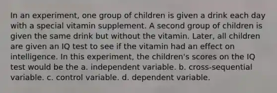 In an experiment, one group of children is given a drink each day with a special vitamin supplement. A second group of children is given the same drink but without the vitamin. Later, all children are given an IQ test to see if the vitamin had an effect on intelligence. In this experiment, the children's scores on the IQ test would be the a. independent variable. b. cross-sequential variable. c. control variable. d. dependent variable.