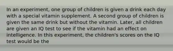 In an experiment, one group of children is given a drink each day with a special vitamin supplement. A second group of children is given the same drink but without the vitamin. Later, all children are given an IQ test to see if the vitamin had an effect on intelligence. In this experiment, the children's scores on the IQ test would be the