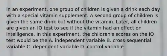 In an experiment, one group of children is given a drink each day with a special vitamin supplement. A second group of children is given the same drink but without the vitamin. Later, all children are given an IQ test to see if the vitamin had an effect on intelligence. In this experiment, the children's scores on the IQ test would be the A. independent variable B. cross-sequential variable C. dependent variable D. control variable