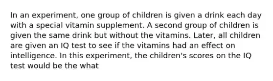 In an experiment, one group of children is given a drink each day with a special vitamin supplement. A second group of children is given the same drink but without the vitamins. Later, all children are given an IQ test to see if the vitamins had an effect on intelligence. In this experiment, the children's scores on the IQ test would be the what