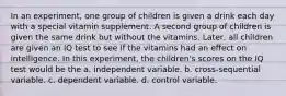 In an experiment, one group of children is given a drink each day with a special vitamin supplement. A second group of children is given the same drink but without the vitamins. Later, all children are given an IQ test to see if the vitamins had an effect on intelligence. In this experiment, the children's scores on the IQ test would be the a. independent variable. b. cross-sequential variable. c. dependent variable. d. control variable.