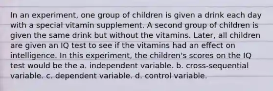 In an experiment, one group of children is given a drink each day with a special vitamin supplement. A second group of children is given the same drink but without the vitamins. Later, all children are given an IQ test to see if the vitamins had an effect on intelligence. In this experiment, the children's scores on the IQ test would be the a. independent variable. b. cross-sequential variable. c. dependent variable. d. control variable.