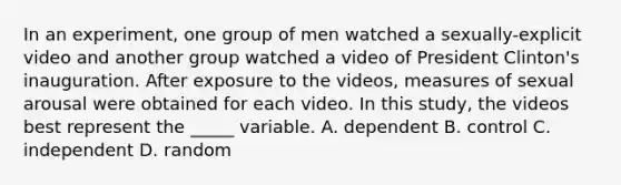 In an experiment, one group of men watched a sexually-explicit video and another group watched a video of President Clinton's inauguration. After exposure to the videos, measures of sexual arousal were obtained for each video. In this study, the videos best represent the _____ variable. A. dependent B. control C. independent D. random