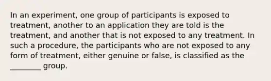 In an experiment, one group of participants is exposed to treatment, another to an application they are told is the treatment, and another that is not exposed to any treatment. In such a procedure, the participants who are not exposed to any form of treatment, either genuine or false, is classified as the ________ group.