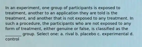 In an experiment, one group of participants is exposed to treatment, another to an application they are told is the treatment, and another that is not exposed to any treatment. In such a procedure, the participants who are not exposed to any form of treatment, either genuine or false, is classified as the ________ group. Select one: a. rival b. placebo c. experimental d. control