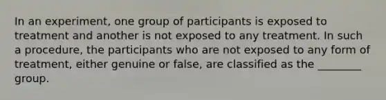 In an experiment, one group of participants is exposed to treatment and another is not exposed to any treatment. In such a procedure, the participants who are not exposed to any form of treatment, either genuine or false, are classified as the ________ group.