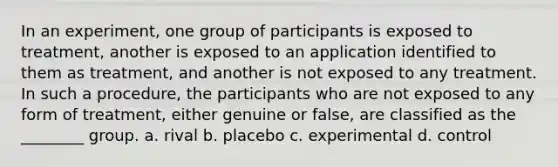 In an experiment, one group of participants is exposed to treatment, another is exposed to an application identified to them as treatment, and another is not exposed to any treatment. In such a procedure, the participants who are not exposed to any form of treatment, either genuine or false, are classified as the ________ group. a. rival b. placebo c. experimental d. control