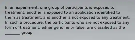 In an experiment, one group of participants is exposed to treatment, another is exposed to an application identified to them as treatment, and another is not exposed to any treatment. In such a procedure, the participants who are not exposed to any form of treatment, either genuine or false, are classified as the ________ group