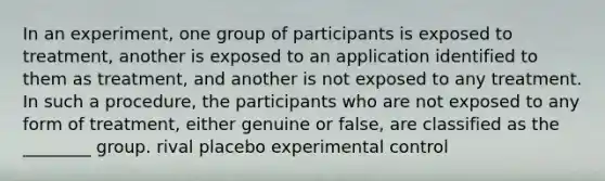 In an experiment, one group of participants is exposed to treatment, another is exposed to an application identified to them as treatment, and another is not exposed to any treatment. In such a procedure, the participants who are not exposed to any form of treatment, either genuine or false, are classified as the ________ group. rival placebo experimental control