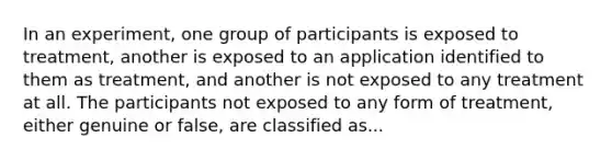 In an experiment, one group of participants is exposed to treatment, another is exposed to an application identified to them as treatment, and another is not exposed to any treatment at all. The participants not exposed to any form of treatment, either genuine or false, are classified as...