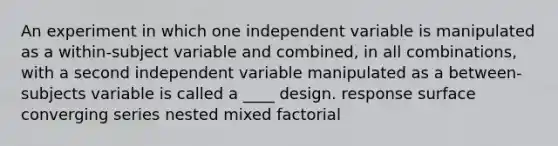 An experiment in which one independent variable is manipulated as a within-subject variable and combined, in all combinations, with a second independent variable manipulated as a between-subjects variable is called a ____ design. response surface converging series nested mixed factorial