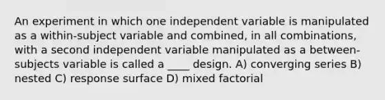 An experiment in which one independent variable is manipulated as a within-subject variable and combined, in all combinations, with a second independent variable manipulated as a between-subjects variable is called a ____ design. A) converging series B) nested C) response surface D) mixed factorial