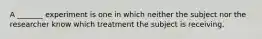 A​ _______ experiment is one in which neither the subject nor the researcher know which treatment the subject is receiving.