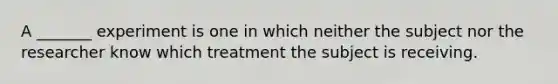 A​ _______ experiment is one in which neither the subject nor the researcher know which treatment the subject is receiving.