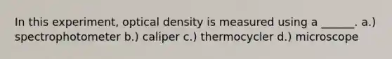 In this experiment, optical density is measured using a ______. a.) spectrophotometer b.) caliper c.) thermocycler d.) microscope