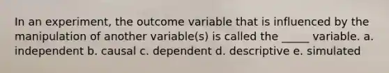 In an experiment, the outcome variable that is influenced by the manipulation of another variable(s) is called the _____ variable. a. independent b. causal c. dependent d. descriptive e. simulated