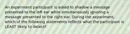 An experiment participant is asked to shadow a message presented to the left ear while simultaneously ignoring a message presented to the right ear. During the experiment, which of the following statements reflects what the participant is LEAST likely to detect?