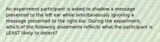 An experiment participant is asked to shadow a message presented to the left ear while simultaneously ignoring a message presented to the right ear. During the experiment, which of the following statements reflects what the participant is LEAST likely to detect?