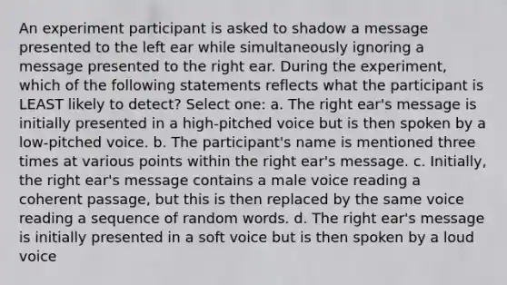 An experiment participant is asked to shadow a message presented to the left ear while simultaneously ignoring a message presented to the right ear. During the experiment, which of the following statements reflects what the participant is LEAST likely to detect? Select one: a. The right ear's message is initially presented in a high-pitched voice but is then spoken by a low-pitched voice. b. The participant's name is mentioned three times at various points within the right ear's message. c. Initially, the right ear's message contains a male voice reading a coherent passage, but this is then replaced by the same voice reading a sequence of random words. d. The right ear's message is initially presented in a soft voice but is then spoken by a loud voice