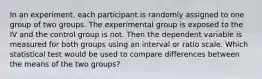 In an experiment, each participant is randomly assigned to one group of two groups. The experimental group is exposed to the IV and the control group is not. Then the dependent variable is measured for both groups using an interval or ratio scale. Which statistical test would be used to compare differences between the means of the two groups?