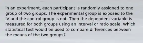 In an experiment, each participant is randomly assigned to one group of two groups. The experimental group is exposed to the IV and the control group is not. Then the dependent variable is measured for both groups using an interval or ratio scale. Which statistical test would be used to compare differences between the means of the two groups?